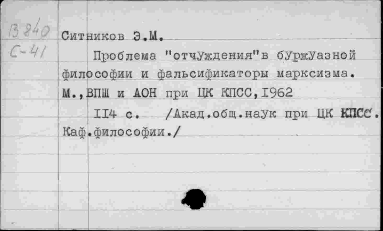 ﻿| /з	Ситников Э.М.
С-^1	Проблема '‘отчуждения"в буржуазной
	философии и фальсификаторы марксизма.
	М.,ВПШ и ДОН при ЦК КПСС,1962
	114 с.	/Акад.общ.наук при ЦК КПСС.
	Каф.философии./